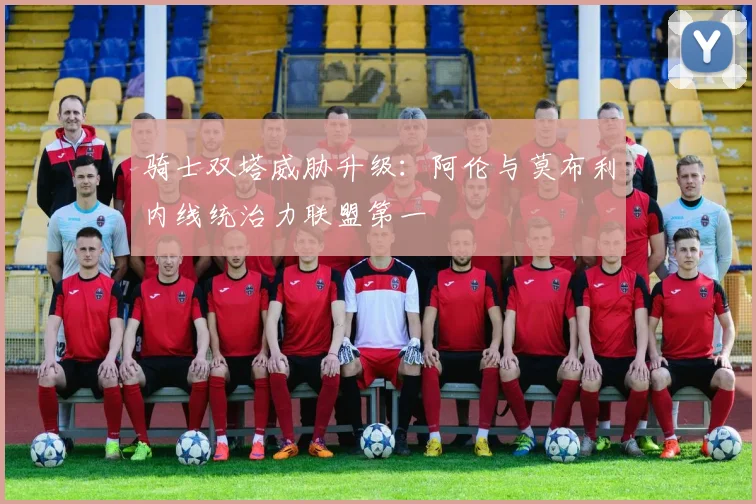 骑士双塔威胁升级:阿伦与莫布利内线统治力联盟第一