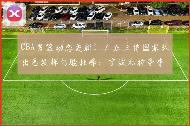 CBA男篮动态更新!广东三将国家队出色发挥打脸杜峰,宁波北控争夺总经理,首钢有意杨鸣,徐杰再签新合同