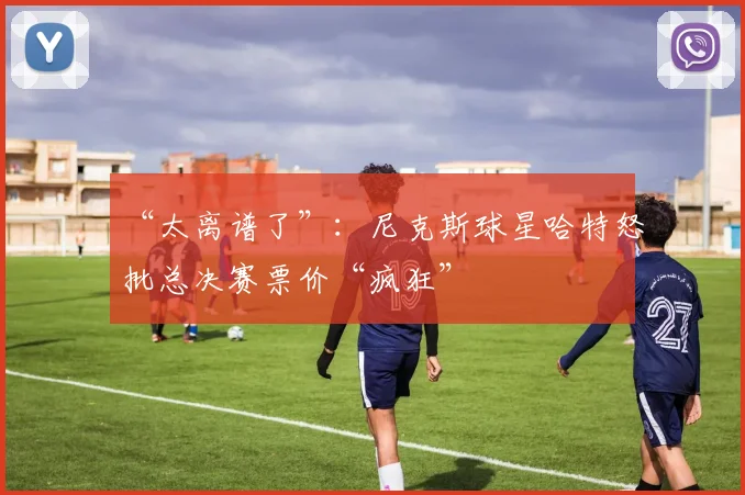 “太离谱了”:尼克斯球星哈特怒批总决赛票价“疯狂”