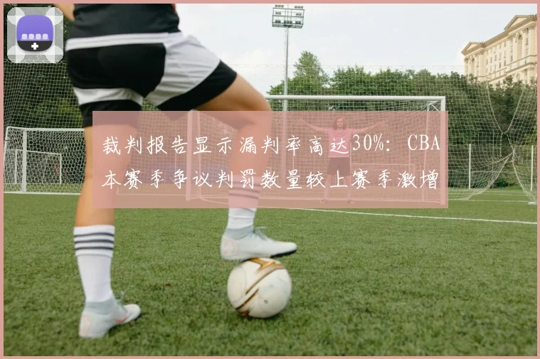裁判报告显示漏判率高达30%：CBA本赛季争议判罚数量较上赛季激增