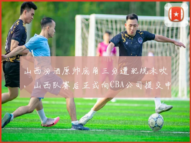 山西汾酒原帅底角三分遭犯规未吹,山西队赛后正式向CBA公司提交申诉