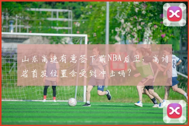 山东高速有意签下前NBA后卫，高诗岩首发位置会受到冲击吗？
