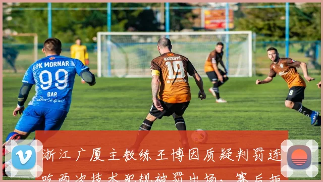 浙江广厦主教练王博因质疑判罚连吃两次技术犯规被罚出场，赛后拒绝出席发布会