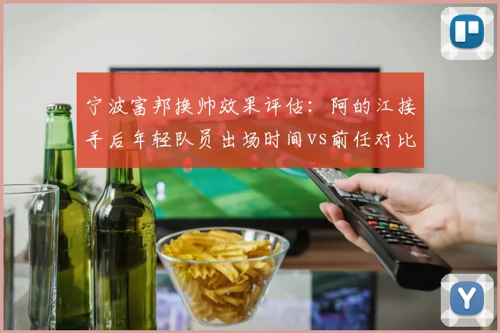 宁波富邦换帅效果评估：阿的江接手后年轻队员出场时间vs前任对比