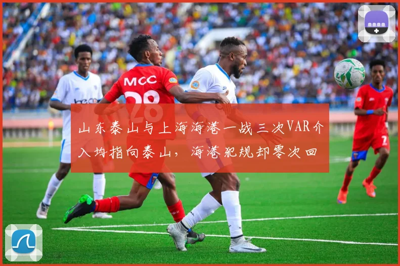 山东泰山与上海海港一战三次VAR介入均指向泰山,海港犯规却零次回看引争议