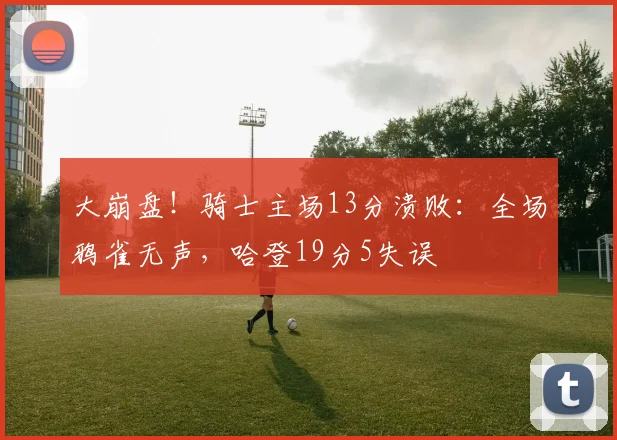 大崩盘！骑士主场13分溃败：全场鸦雀无声，哈登19分5失误