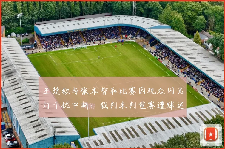 王楚钦与张本智和比赛因观众闪光灯干扰中断,裁判未判重赛遭球迷炮轰