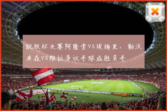 欧联杯决赛阿隆索vs埃梅里，勒沃库森vs维拉争议手球成胜负手