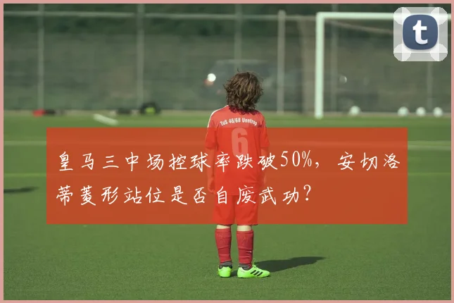 皇马三中场控球率跌破50%,安切洛蒂菱形站位是否自废武功?